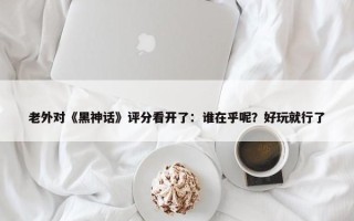 老外对《黑神话》评分看开了：谁在乎呢？好玩就行了