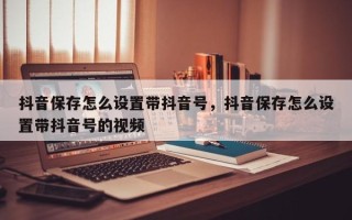 抖音保存怎么设置带抖音号，抖音保存怎么设置带抖音号的视频