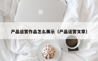 产品运营作品怎么展示（产品运营文章）