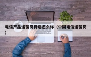 电信产品运营岗待遇怎么样（中国电信运营岗）