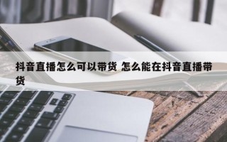 抖音直播怎么可以带货 怎么能在抖音直播带货