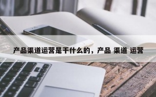 产品渠道运营是干什么的，产品 渠道 运营