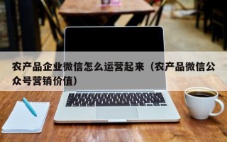 农产品企业微信怎么运营起来（农产品微信公众号营销价值）