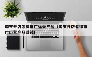 淘宝开店怎样推广运营产品（淘宝开店怎样推广运营产品赚钱）