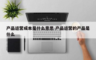 产品运营成本是什么意思 产品运营的产品是什么