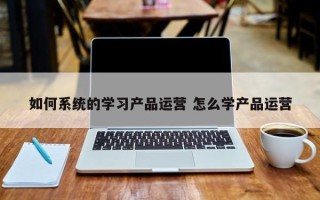 如何系统的学习产品运营 怎么学产品运营