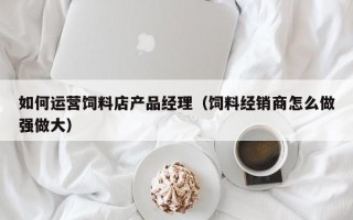 如何运营饲料店产品经理（饲料经销商怎么做强做大）