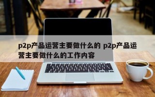 p2p产品运营主要做什么的 p2p产品运营主要做什么的工作内容