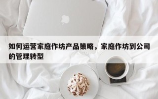 如何运营家庭作坊产品策略，家庭作坊到公司的管理转型