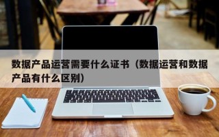 数据产品运营需要什么证书（数据运营和数据产品有什么区别）