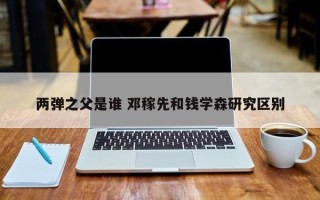 两弹之父是谁 邓稼先和钱学森研究区别