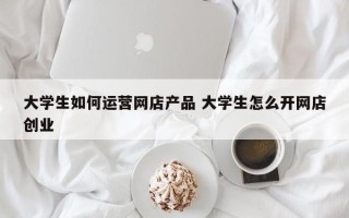 大学生如何运营网店产品 大学生怎么开网店创业