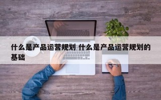 什么是产品运营规划 什么是产品运营规划的基础