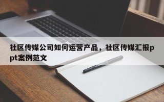 社区传媒公司如何运营产品，社区传媒汇报ppt案例范文