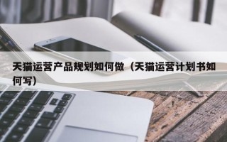 天猫运营产品规划如何做（天猫运营计划书如何写）