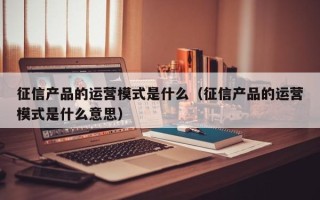 征信产品的运营模式是什么（征信产品的运营模式是什么意思）