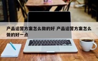 产品运营方案怎么做的好 产品运营方案怎么做的好一点