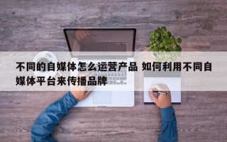 不同的自媒体怎么运营产品 如何利用不同自媒体平台来传播品牌