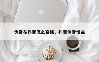 伪音在抖音怎么变线，抖音伪音博主