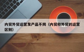 内贸外贸运营发产品不同（内贸和外贸的运营区别）