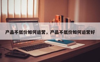 产品不低价如何运营，产品不低价如何运营好