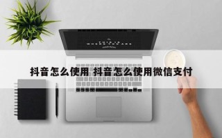 抖音怎么使用 抖音怎么使用微信支付