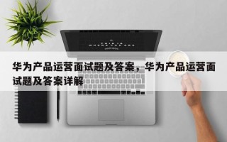 华为产品运营面试题及答案，华为产品运营面试题及答案详解