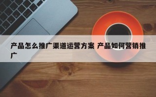 产品怎么推广渠道运营方案 产品如何营销推广