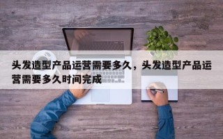 头发造型产品运营需要多久，头发造型产品运营需要多久时间完成