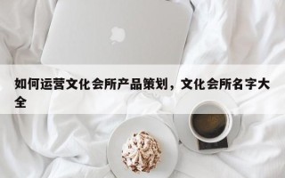 如何运营文化会所产品策划，文化会所名字大全