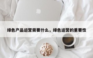 绿色产品运营需要什么，绿色运营的重要性