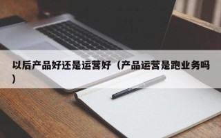 以后产品好还是运营好（产品运营是跑业务吗）