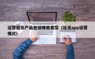 运营社交产品包括哪些类型（社交app运营模式）