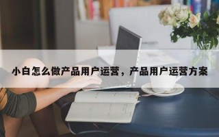 小白怎么做产品用户运营，产品用户运营方案