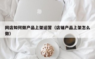 网店如何做产品上架运营（店铺产品上架怎么做）