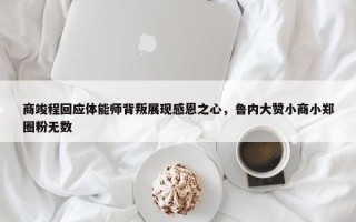 商竣程回应体能师背叛展现感恩之心，鲁内大赞小商小郑圈粉无数