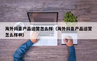 海外抖音产品运营怎么样（海外抖音产品运营怎么样啊）