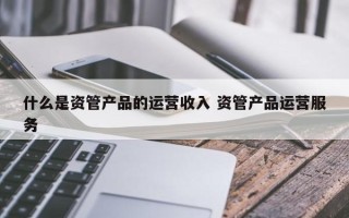 什么是资管产品的运营收入 资管产品运营服务