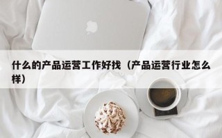 什么的产品运营工作好找（产品运营行业怎么样）