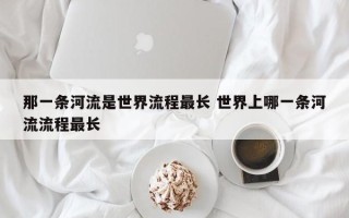 那一条河流是世界流程最长 世界上哪一条河流流程最长