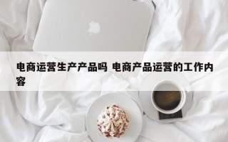 电商运营生产产品吗 电商产品运营的工作内容