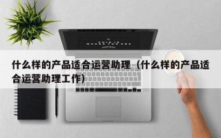 什么样的产品适合运营助理（什么样的产品适合运营助理工作）