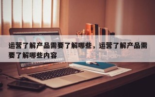 运营了解产品需要了解哪些，运营了解产品需要了解哪些内容