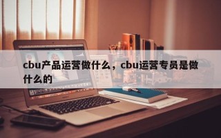 cbu产品运营做什么，cbu运营专员是做什么的