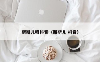 斯斯儿呀抖音（斯斯儿 抖音）