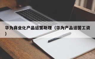 华为商业化产品运营助理（华为产品运营工资）