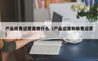 产品销售运营是做什么（产品运营和销售运营）