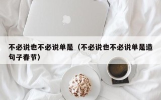 不必说也不必说单是（不必说也不必说单是造句子春节）