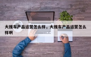 大搜车产品运营怎么样，大搜车产品运营怎么样啊