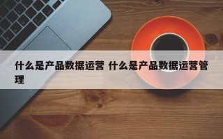 什么是产品数据运营 什么是产品数据运营管理